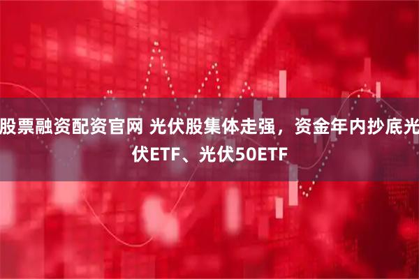 股票融资配资官网 光伏股集体走强，资金年内抄底光伏ETF、光伏50ETF