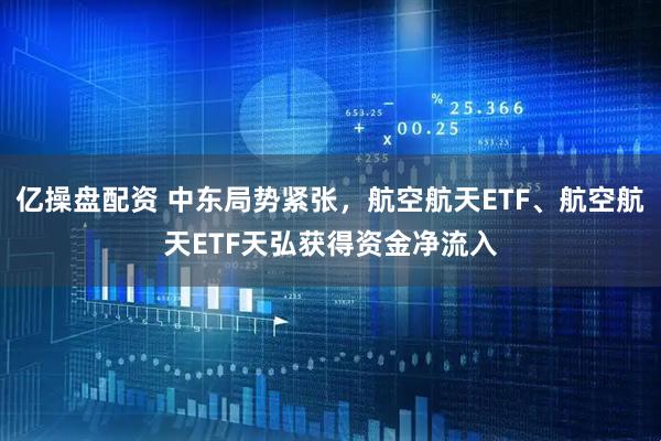 亿操盘配资 中东局势紧张，航空航天ETF、航空航天ETF天弘获得资金净流入