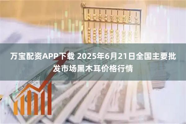 万宝配资APP下载 2025年6月21日全国主要批发市场黑木耳价格行情