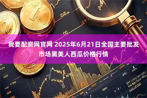 我要配资网官网 2025年6月21日全国主要批发市场黑美人西瓜价格行情