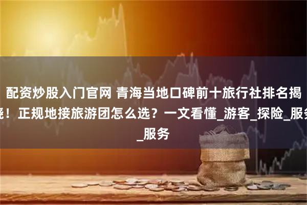 配资炒股入门官网 青海当地口碑前十旅行社排名揭晓！正规地接旅游团怎么选？一文看懂_游客_探险_服务