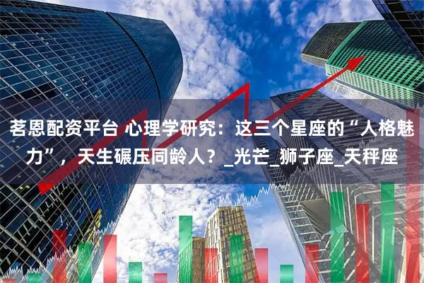 茗恩配资平台 心理学研究：这三个星座的“人格魅力”，天生碾压同龄人？_光芒_狮子座_天秤座