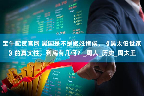 宝牛配资官网 吴国是不是姬姓诸侯，《吴太伯世家》的真实性，到底有几何？_周人_历史_周太王
