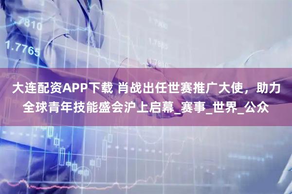 大连配资APP下载 肖战出任世赛推广大使，助力全球青年技能盛会沪上启幕_赛事_世界_公众