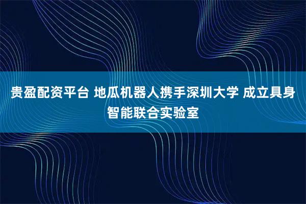 贵盈配资平台 地瓜机器人携手深圳大学 成立具身智能联合实验室