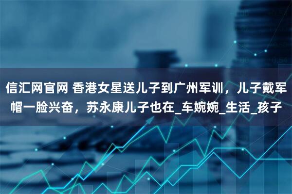 信汇网官网 香港女星送儿子到广州军训，儿子戴军帽一脸兴奋，苏永康儿子也在_车婉婉_生活_孩子