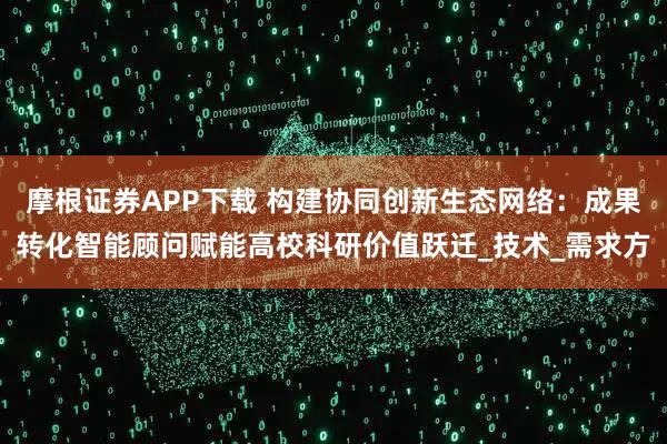 摩根证券APP下载 构建协同创新生态网络：成果转化智能顾问赋能高校科研价值跃迁_技术_需求方