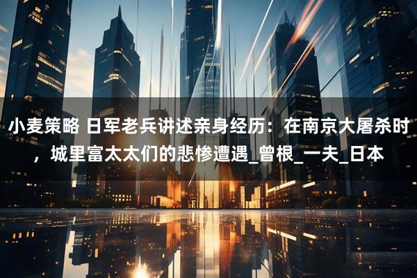 小麦策略 日军老兵讲述亲身经历：在南京大屠杀时，城里富太太们的悲惨遭遇_曾根_一夫_日本