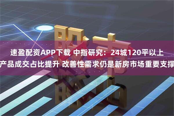 速盈配资APP下载 中指研究：24城120平以上产品成交占比提升 改善性需求仍是新房市场重要支撑