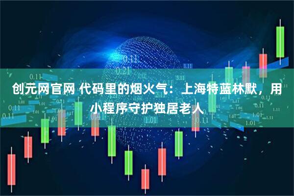 创元网官网 代码里的烟火气：上海特蓝林默，用小程序守护独居老人