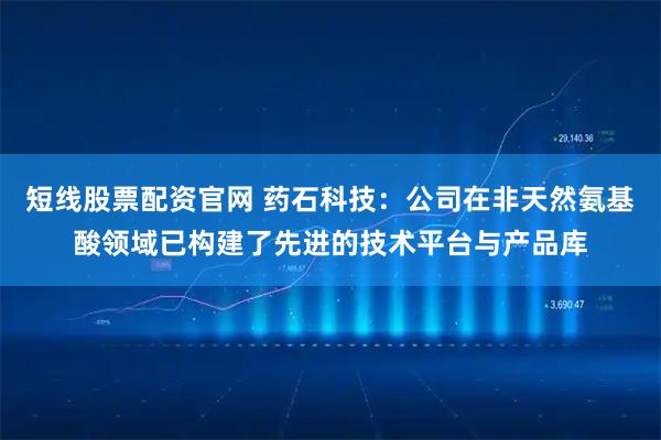 短线股票配资官网 药石科技：公司在非天然氨基酸领域已构建了先进的技术平台与产品库