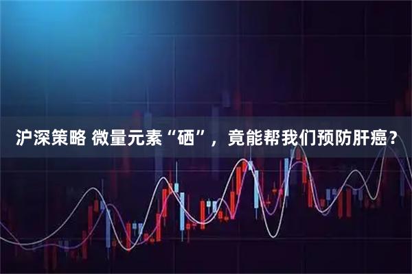 沪深策略 微量元素“硒”，竟能帮我们预防肝癌？