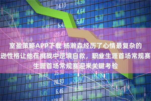 室盈策略APP下载 杨瀚森经历了心情最复杂的一天，平时谦逊性格让他在挑战中逆境自救，职业生涯首场常规赛迎来关键考验