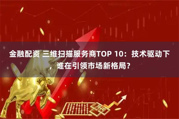 金融配资 三维扫描服务商TOP 10：技术驱动下，谁在引领市场新格局？