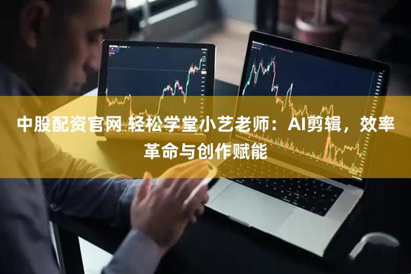 中股配资官网 轻松学堂小艺老师：AI剪辑，效率革命与创作赋能