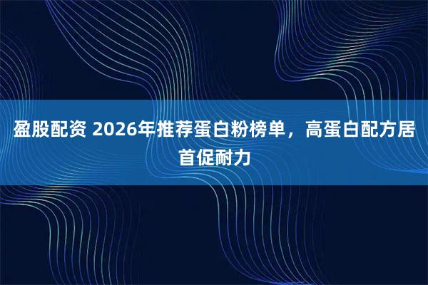 盈股配资 2026年推荐蛋白粉榜单，高蛋白配方居首促耐力