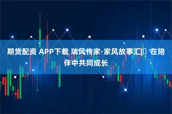 期货配资 APP下载 瑞风传家·家风故事汇|⑯在陪伴中共同成长