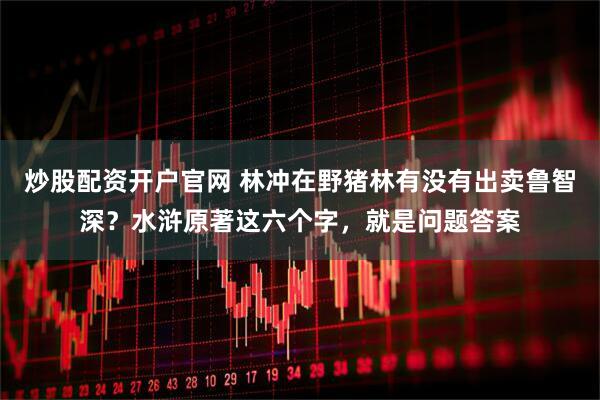 炒股配资开户官网 林冲在野猪林有没有出卖鲁智深？水浒原著这六个字，就是问题答案