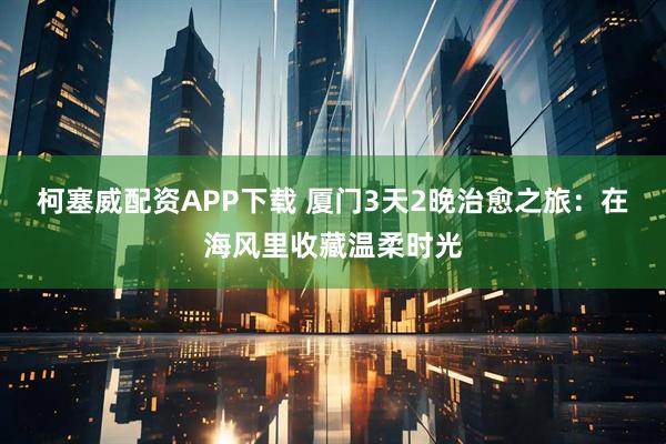 柯塞威配资APP下载 厦门3天2晚治愈之旅：在海风里收藏温柔时光