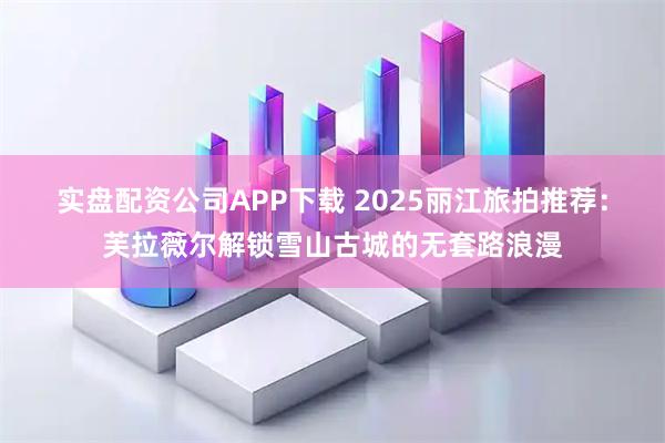 实盘配资公司APP下载 2025丽江旅拍推荐：芙拉薇尔解锁雪山古城的无套路浪漫