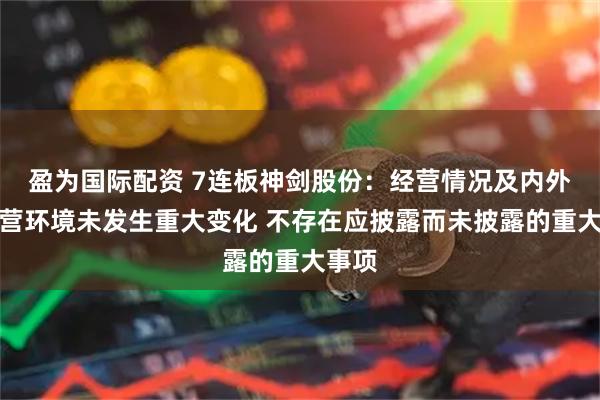 盈为国际配资 7连板神剑股份：经营情况及内外部经营环境未发生重大变化 不存在应披露而未披露的重大事项