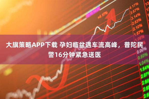 大旗策略APP下载 孕妇临盆遇车流高峰，普陀民警16分钟紧急送医