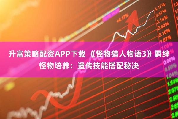 升富策略配资APP下载 《怪物猎人物语3》羁绊怪物培养：遗传技能搭配秘决