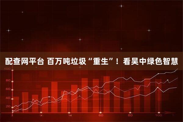 配查网平台 百万吨垃圾“重生”！看吴中绿色智慧