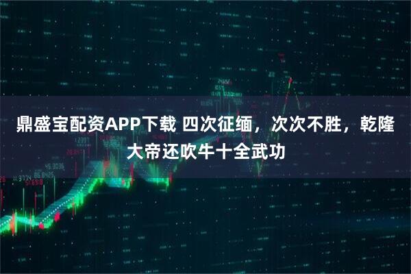 鼎盛宝配资APP下载 四次征缅，次次不胜，乾隆大帝还吹牛十全武功