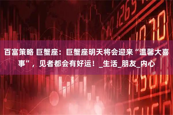 百富策略 巨蟹座：巨蟹座明天将会迎来“温馨大喜事”，见者都会有好运！_生活_朋友_内心