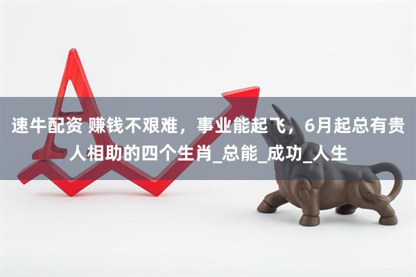 速牛配资 赚钱不艰难，事业能起飞，6月起总有贵人相助的四个生肖_总能_成功_人生