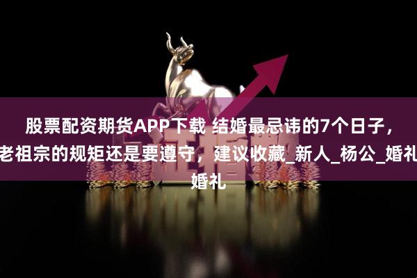 股票配资期货APP下载 结婚最忌讳的7个日子，老祖宗的规矩还是要遵守，建议收藏_新人_杨公_婚礼