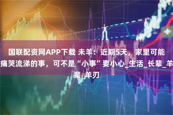 国联配资网APP下载 未羊：近期5天，家里可能有痛哭流涕的事，可不是“小事”要小心_生活_长辈_羊刃