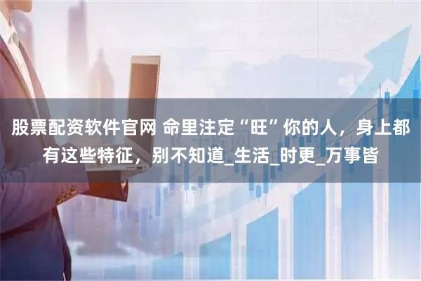 股票配资软件官网 命里注定“旺”你的人，身上都有这些特征，别不知道_生活_时更_万事皆