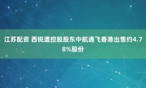 江苏配资 西锐遭控股股东中航通飞香港出售约4.78%股份