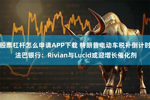 股票杠杆怎么申请APP下载 特朗普电动车税补倒计时 法巴银行：Rivian与Lucid或迎增长催化剂