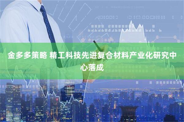 金多多策略 精工科技先进复合材料产业化研究中心落成