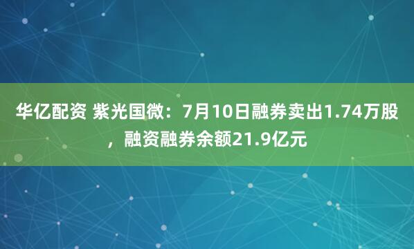 华亿配资 紫光国微：7月10日融券卖出1.74万股，融资融券余额21.9亿元