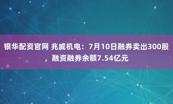 银华配资官网 兆威机电：7月10日融券卖出300股，融资融券余额7.54亿元