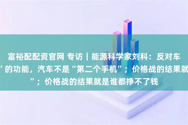 富裕配配资官网 专访｜能源科学家刘科：反对车企搞“花里胡哨”的功能，汽车不是“第二个手机”；价格战的结果就是谁都挣不了钱
