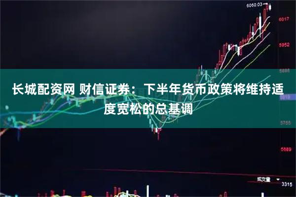 长城配资网 财信证券：下半年货币政策将维持适度宽松的总基调