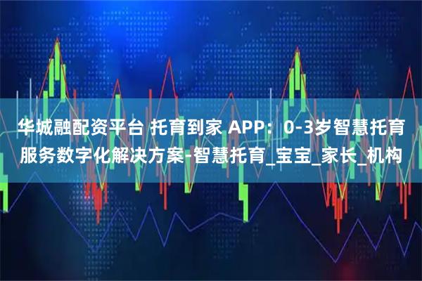 华城融配资平台 托育到家 APP：0-3岁智慧托育服务数字化解决方案-智慧托育_宝宝_家长_机构