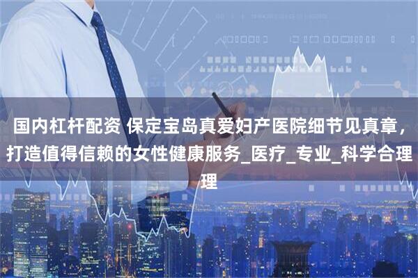 国内杠杆配资 保定宝岛真爱妇产医院细节见真章，打造值得信赖的女性健康服务_医疗_专业_科学合理