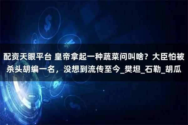 配资天眼平台 皇帝拿起一种蔬菜问叫啥?大臣怕被杀头胡编一名,没想到流传至今_樊坦_石勒_胡瓜