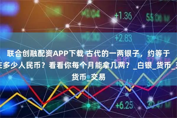 联合创融配资APP下载 古代的一两银子，约等于现在多少人民币？看看你每个月能拿几两？_白银_货币_交易