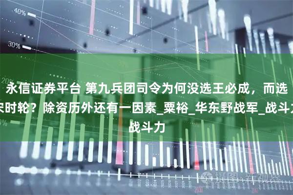 永信证券平台 第九兵团司令为何没选王必成，而选宋时轮？除资历外还有一因素_粟裕_华东野战军_战斗力