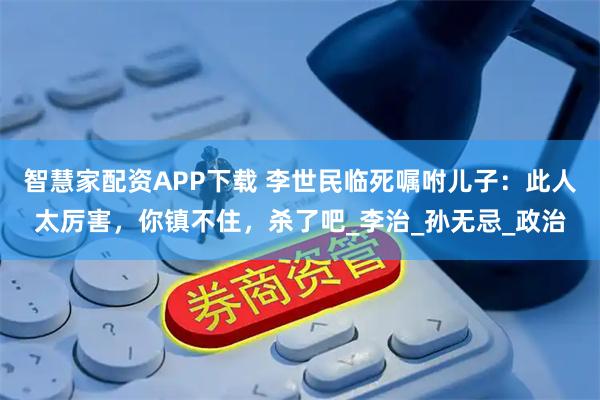 智慧家配资APP下载 李世民临死嘱咐儿子:此人太厉害,你镇不住,杀了吧_李治_孙无忌_政治