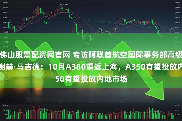 佛山股票配资网官网 专访阿联酋航空国际事务部高级副总裁谢赫·马吉德：10月A380重返上海，A350有望投放内地市场