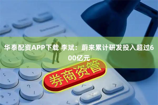 华泰配资APP下载 李斌：蔚来累计研发投入超过600亿元