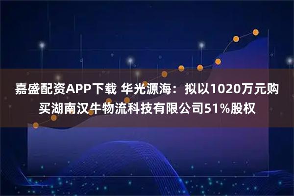 嘉盛配资APP下载 华光源海：拟以1020万元购买湖南汉牛物流科技有限公司51%股权